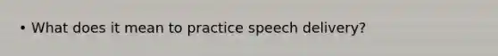 • What does it mean to practice speech delivery?