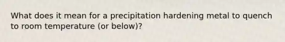 What does it mean for a precipitation hardening metal to quench to room temperature (or below)?