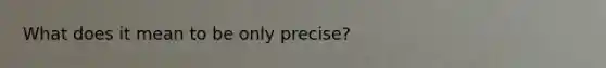 What does it mean to be only precise?