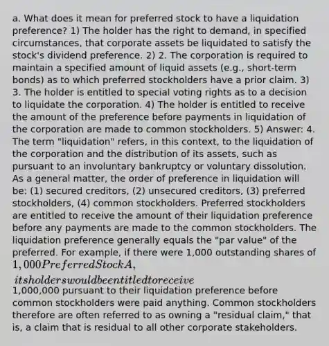 a. What does it mean for preferred stock to have a liquidation preference? 1) The holder has the right to demand, in specified circumstances, that corporate assets be liquidated to satisfy the stock's dividend preference. 2) 2. The corporation is required to maintain a specified amount of liquid assets (e.g., short-term bonds) as to which preferred stockholders have a prior claim. 3) 3. The holder is entitled to special voting rights as to a decision to liquidate the corporation. 4) The holder is entitled to receive the amount of the preference before payments in liquidation of the corporation are made to common stockholders. 5) Answer: 4. The term "liquidation" refers, in this context, to the liquidation of the corporation and the distribution of its assets, such as pursuant to an involuntary bankruptcy or voluntary dissolution. As a general matter, the order of preference in liquidation will be: (1) secured creditors, (2) unsecured creditors, (3) preferred stockholders, (4) common stockholders. Preferred stockholders are entitled to receive the amount of their liquidation preference before any payments are made to the common stockholders. The liquidation preference generally equals the "par value" of the preferred. For example, if there were 1,000 outstanding shares of 1,000 Preferred Stock A, its holders would be entitled to receive1,000,000 pursuant to their liquidation preference before common stockholders were paid anything. Common stockholders therefore are often referred to as owning a "residual claim," that is, a claim that is residual to all other corporate stakeholders.