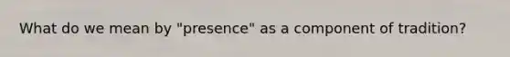 What do we mean by "presence" as a component of tradition?