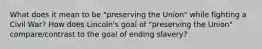 What does it mean to be "preserving the Union" while fighting a Civil War? How does Lincoln's goal of "preserving the Union" compare/contrast to the goal of ending slavery?