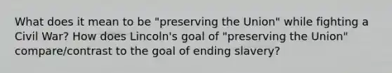 What does it mean to be "preserving the Union" while fighting a Civil War? How does Lincoln's goal of "preserving the Union" compare/contrast to the goal of ending slavery?