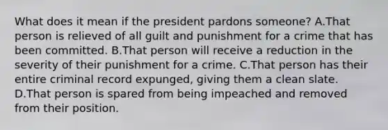 What does it mean if the president pardons someone? A.That person is relieved of all guilt and punishment for a crime that has been committed. B.That person will receive a reduction in the severity of their punishment for a crime. C.That person has their entire criminal record expunged, giving them a clean slate. D.That person is spared from being impeached and removed from their position.