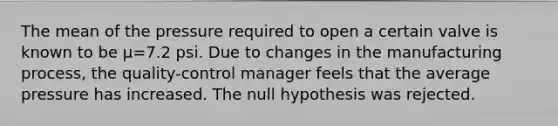 The mean of the pressure required to open a certain valve is known to be μ=7.2 psi. Due to changes in the manufacturing​ process, the​ quality-control manager feels that the average pressure has increased. The null hypothesis was rejected.