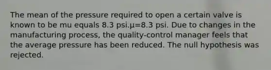 The mean of the pressure required to open a certain valve is known to be mu equals 8.3 psi.μ=8.3 psi. Due to changes in the manufacturing​ process, the​ quality-control manager feels that the average pressure has been reduced. The null hypothesis was rejected.