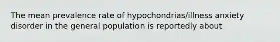 The mean prevalence rate of hypochondrias/illness anxiety disorder in the general population is reportedly about