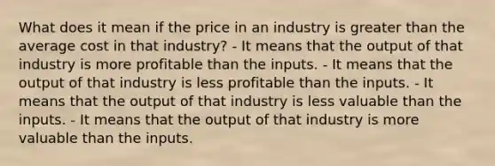 What does it mean if the price in an industry is greater than the average cost in that industry? - It means that the output of that industry is more profitable than the inputs. - It means that the output of that industry is less profitable than the inputs. - It means that the output of that industry is less valuable than the inputs. - It means that the output of that industry is more valuable than the inputs.