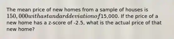 The mean price of new homes from a sample of houses is 150,000 with a standard deviation of15,000. If the price of a new home has a z-score of -2.5, what is the actual price of that new home?