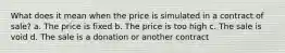 What does it mean when the price is simulated in a contract of sale? a. The price is fixed b. The price is too high c. The sale is void d. The sale is a donation or another contract