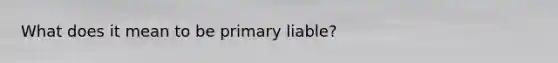 What does it mean to be primary liable?