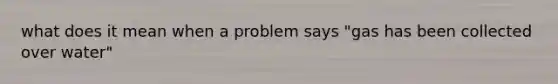 what does it mean when a problem says "gas has been collected over water"