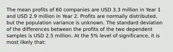 The mean profits of 60 companies are USD 3.3 million in Year 1 and USD 2.9 million in Year 2. Profits are normally distributed, but the population variance is unknown. The <a href='https://www.questionai.com/knowledge/kqGUr1Cldy-standard-deviation' class='anchor-knowledge'>standard deviation</a> of the differences between the profits of the two dependent samples is USD 2.5 million. At the 5% level of significance, it is most likely that: