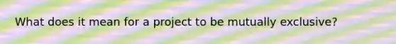 What does it mean for a project to be mutually exclusive?