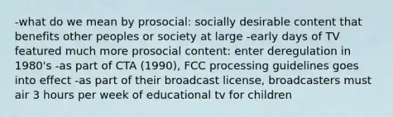 -what do we mean by prosocial: socially desirable content that benefits other peoples or society at large -early days of TV featured much more prosocial content: enter deregulation in 1980's -as part of CTA (1990), FCC processing guidelines goes into effect -as part of their broadcast license, broadcasters must air 3 hours per week of educational tv for children