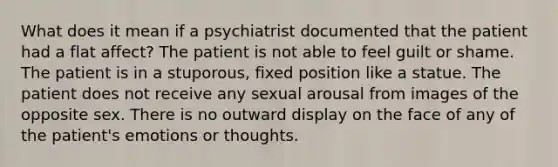 What does it mean if a psychiatrist documented that the patient had a flat affect? The patient is not able to feel guilt or shame. The patient is in a stuporous, fixed position like a statue. The patient does not receive any sexual arousal from images of the opposite sex. There is no outward display on the face of any of the patient's emotions or thoughts.