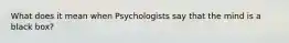 What does it mean when Psychologists say that the mind is a black box?