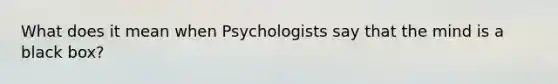 What does it mean when Psychologists say that the mind is a black box?