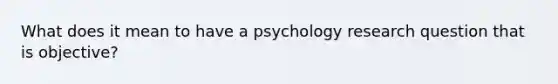 What does it mean to have a psychology research question that is objective?