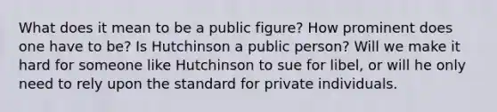 What does it mean to be a public figure? How prominent does one have to be? Is Hutchinson a public person? Will we make it hard for someone like Hutchinson to sue for libel, or will he only need to rely upon the standard for private individuals.