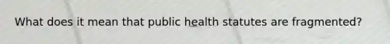 What does it mean that public health statutes are fragmented?