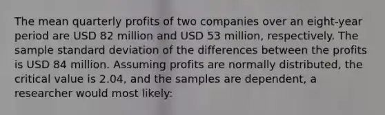 The mean quarterly profits of two companies over an eight-year period are USD 82 million and USD 53 million, respectively. The sample standard deviation of the differences between the profits is USD 84 million. Assuming profits are normally distributed, the critical value is 2.04, and the samples are dependent, a researcher would most likely: