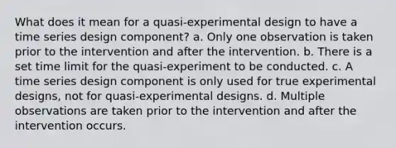 What does it mean for a quasi-experimental design to have a time series design component? a. Only one observation is taken prior to the intervention and after the intervention. b. There is a set time limit for the quasi-experiment to be conducted. c. A time series design component is only used for true experimental designs, not for quasi-experimental designs. d. Multiple observations are taken prior to the intervention and after the intervention occurs.