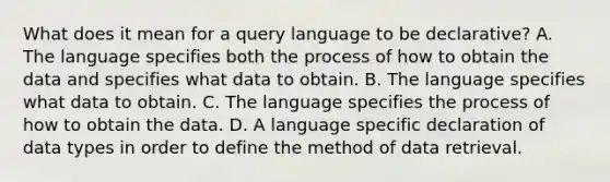 What does it mean for a query language to be declarative? A. The language specifies both the process of how to obtain the data and specifies what data to obtain. B. The language specifies what data to obtain. C. The language specifies the process of how to obtain the data. D. A language specific declaration of data types in order to define the method of data retrieval.