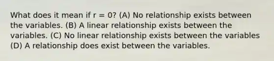 What does it mean if r = 0? (A) No relationship exists between the variables. (B) A linear relationship exists between the variables. (C) No linear relationship exists between the variables (D) A relationship does exist between the variables.