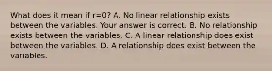 What does it mean if r=​0? A. No linear relationship exists between the variables. Your answer is correct. B. No relationship exists between the variables. C. A linear relationship does exist between the variables. D. A relationship does exist between the variables.