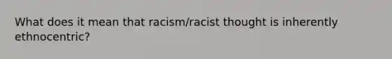 What does it mean that racism/racist thought is inherently ethnocentric?