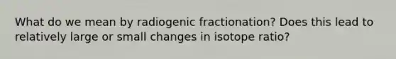 What do we mean by radiogenic fractionation? Does this lead to relatively large or small changes in isotope ratio?