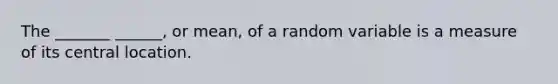 The _______ ______, or mean, of a random variable is a measure of its central location.