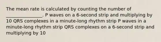 The mean rate is calculated by counting the number of ________________. P waves on a 6-second strip and multiplying by 10 QRS complexes in a minute-long rhythm strip P waves in a minute-long rhythm strip QRS complexes on a 6-second strip and multiplying by 10