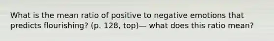 What is the mean ratio of positive to negative emotions that predicts flourishing? (p. 128, top)— what does this ratio mean?