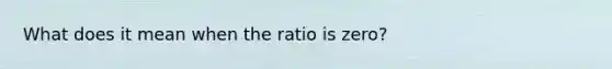 What does it mean when the ratio is zero?