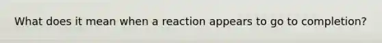 What does it mean when a reaction appears to go to completion?