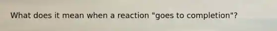 What does it mean when a reaction "goes to completion"?