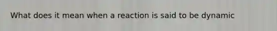 What does it mean when a reaction is said to be dynamic