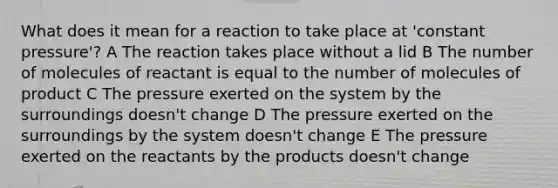 What does it mean for a reaction to take place at 'constant pressure'? A The reaction takes place without a lid B The number of molecules of reactant is equal to the number of molecules of product C The pressure exerted on the system by the surroundings doesn't change D The pressure exerted on the surroundings by the system doesn't change E The pressure exerted on the reactants by the products doesn't change