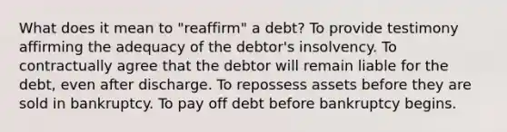 What does it mean to "reaffirm" a debt? To provide testimony affirming the adequacy of the debtor's insolvency. To contractually agree that the debtor will remain liable for the debt, even after discharge. To repossess assets before they are sold in bankruptcy. To pay off debt before bankruptcy begins.