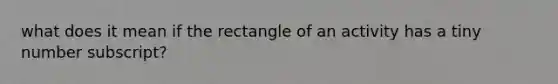 what does it mean if the rectangle of an activity has a tiny number subscript?