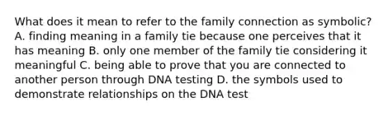 What does it mean to refer to the family connection as symbolic? A. finding meaning in a family tie because one perceives that it has meaning B. only one member of the family tie considering it meaningful C. being able to prove that you are connected to another person through DNA testing D. the symbols used to demonstrate relationships on the DNA test