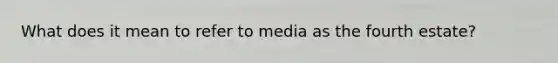 What does it mean to refer to media as the fourth estate?