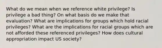 What do we mean when we reference white privilege? Is privilege a bad thing? On what basis do we make that evaluation? What are implications for groups which hold racial privileges? What are the implications for racial groups which are not afforded these referenced privileges? How does cultural appropriation impact US society?