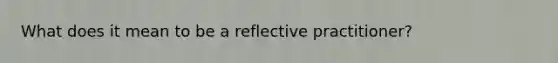 What does it mean to be a reflective practitioner?