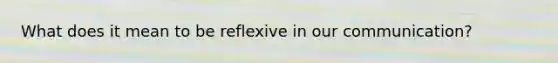 What does it mean to be reflexive in our communication?