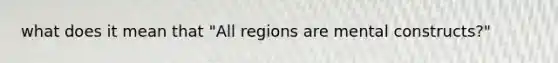 what does it mean that "All regions are mental constructs?"