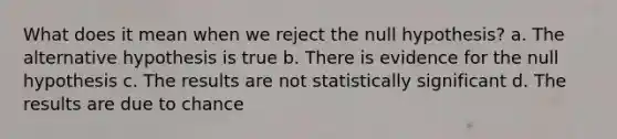 What does it mean when we reject the null hypothesis? a. The alternative hypothesis is true b. There is evidence for the null hypothesis c. The results are not statistically significant d. The results are due to chance