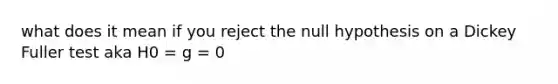 what does it mean if you reject the null hypothesis on a Dickey Fuller test aka H0 = g = 0